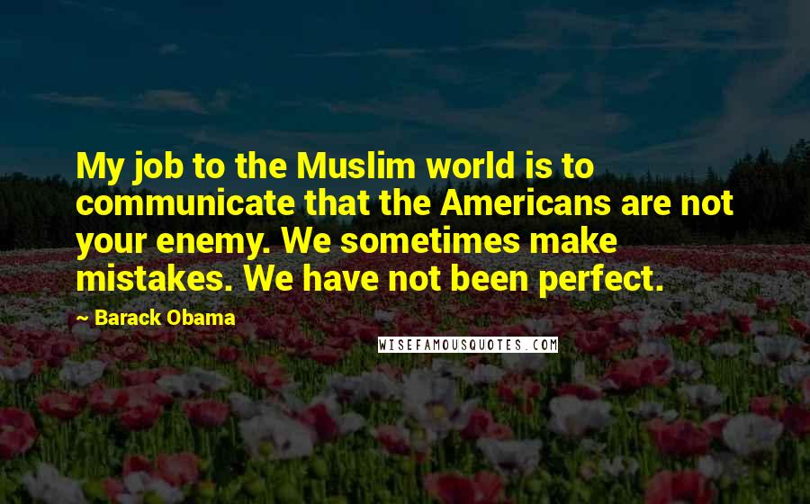 Barack Obama Quotes: My job to the Muslim world is to communicate that the Americans are not your enemy. We sometimes make mistakes. We have not been perfect.