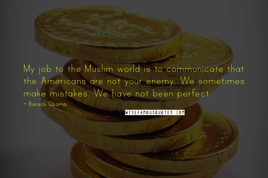 Barack Obama Quotes: My job to the Muslim world is to communicate that the Americans are not your enemy. We sometimes make mistakes. We have not been perfect.