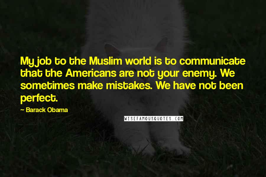 Barack Obama Quotes: My job to the Muslim world is to communicate that the Americans are not your enemy. We sometimes make mistakes. We have not been perfect.