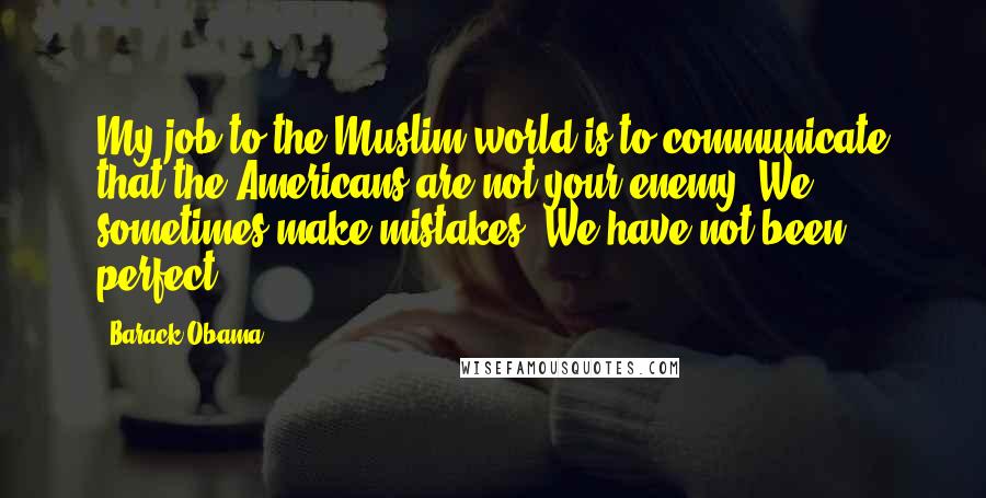 Barack Obama Quotes: My job to the Muslim world is to communicate that the Americans are not your enemy. We sometimes make mistakes. We have not been perfect.