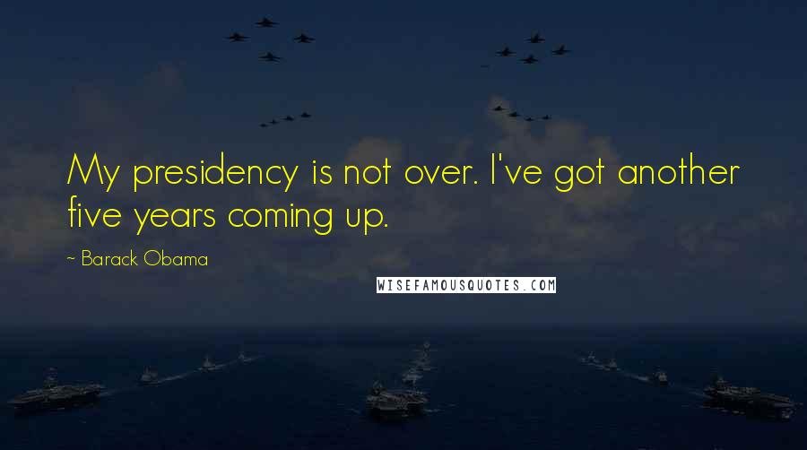 Barack Obama Quotes: My presidency is not over. I've got another five years coming up.