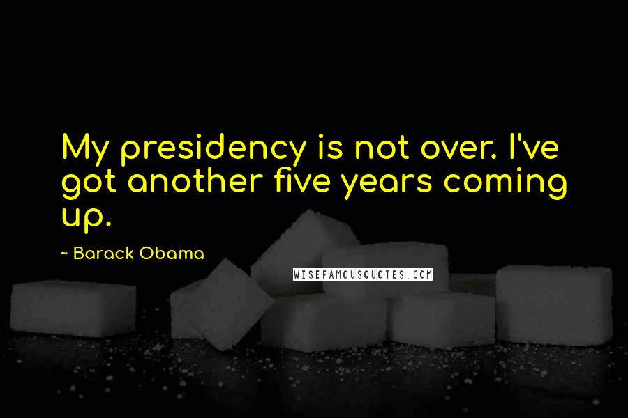 Barack Obama Quotes: My presidency is not over. I've got another five years coming up.