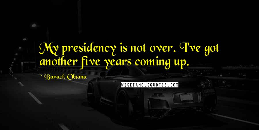 Barack Obama Quotes: My presidency is not over. I've got another five years coming up.