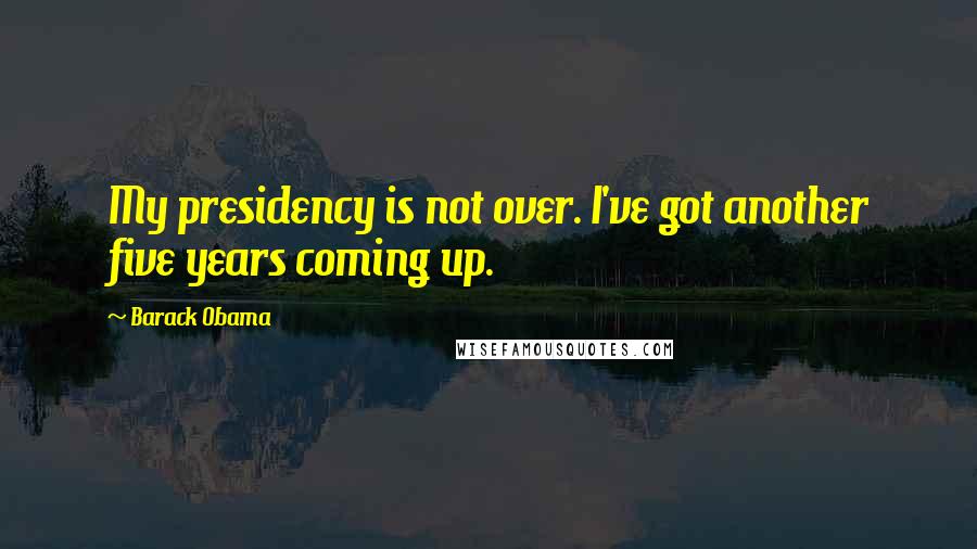 Barack Obama Quotes: My presidency is not over. I've got another five years coming up.