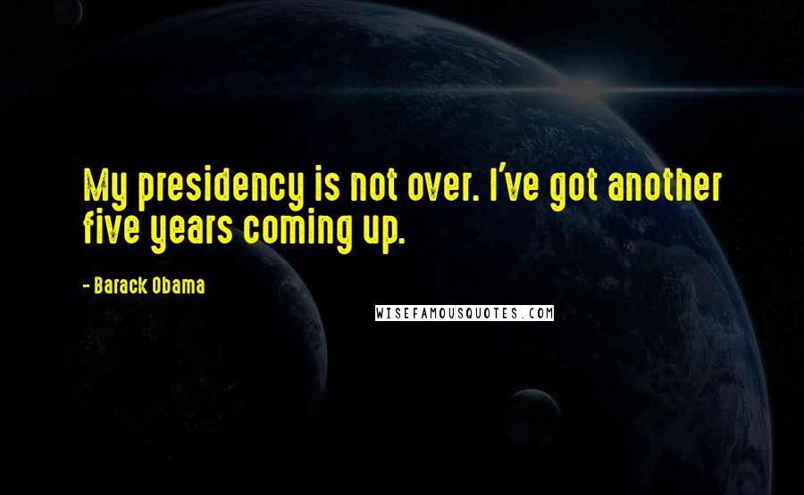 Barack Obama Quotes: My presidency is not over. I've got another five years coming up.