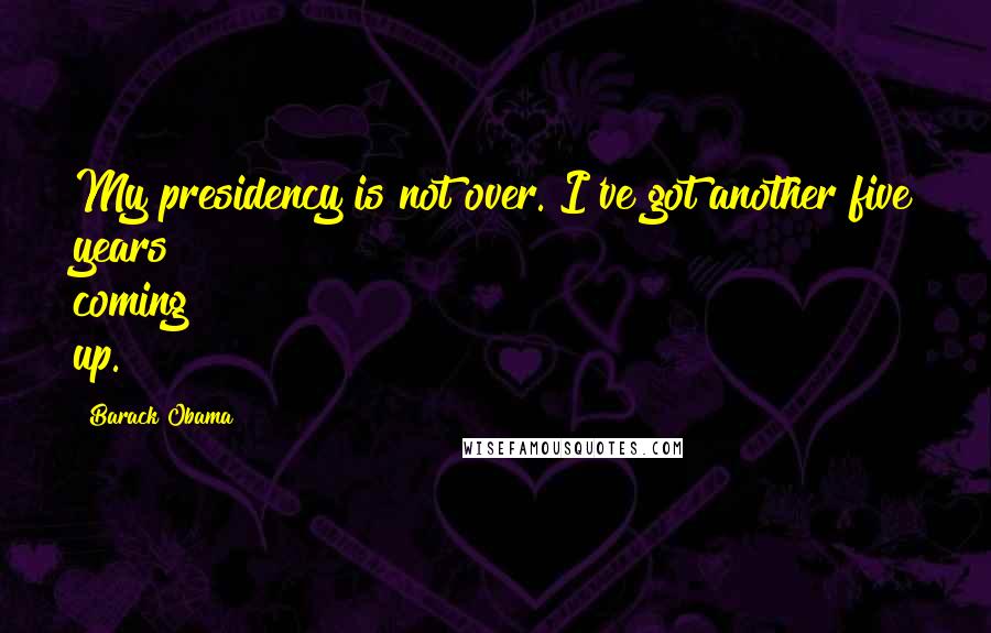 Barack Obama Quotes: My presidency is not over. I've got another five years coming up.