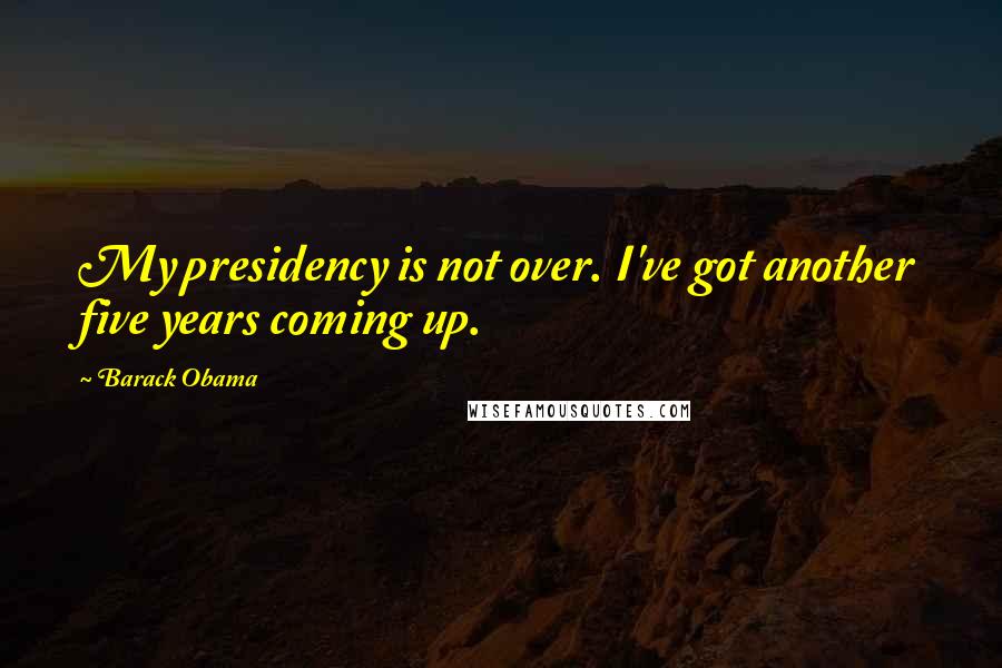 Barack Obama Quotes: My presidency is not over. I've got another five years coming up.