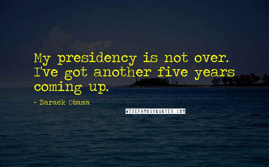 Barack Obama Quotes: My presidency is not over. I've got another five years coming up.