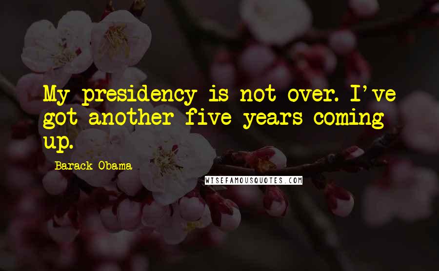 Barack Obama Quotes: My presidency is not over. I've got another five years coming up.