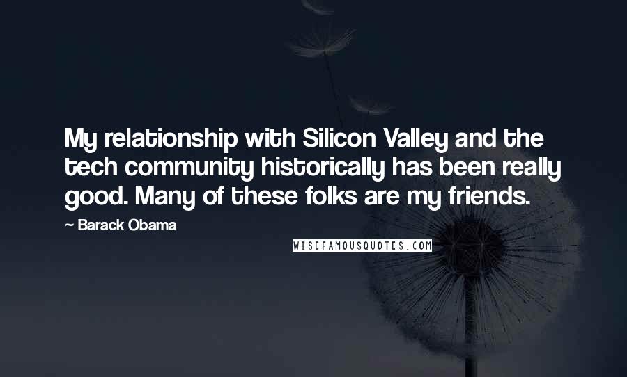 Barack Obama Quotes: My relationship with Silicon Valley and the tech community historically has been really good. Many of these folks are my friends.