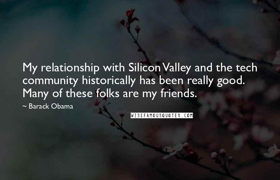 Barack Obama Quotes: My relationship with Silicon Valley and the tech community historically has been really good. Many of these folks are my friends.