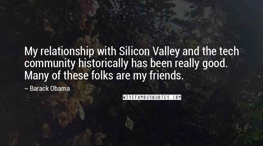 Barack Obama Quotes: My relationship with Silicon Valley and the tech community historically has been really good. Many of these folks are my friends.