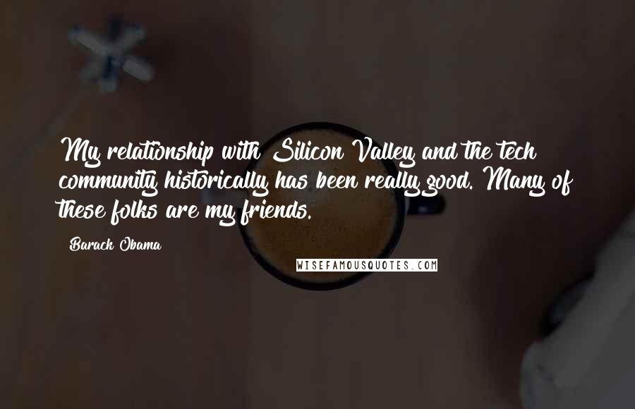 Barack Obama Quotes: My relationship with Silicon Valley and the tech community historically has been really good. Many of these folks are my friends.