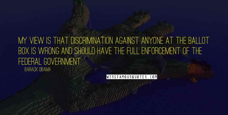 Barack Obama Quotes: My view is that discrimination against anyone at the ballot box is wrong and should have the full enforcement of the federal government.