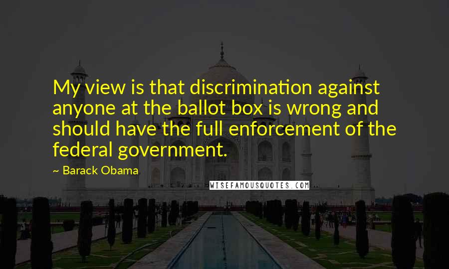 Barack Obama Quotes: My view is that discrimination against anyone at the ballot box is wrong and should have the full enforcement of the federal government.