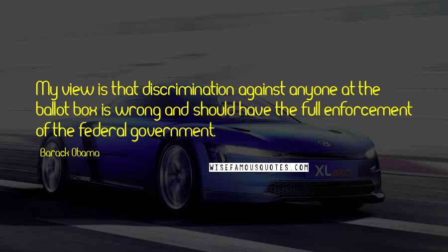 Barack Obama Quotes: My view is that discrimination against anyone at the ballot box is wrong and should have the full enforcement of the federal government.