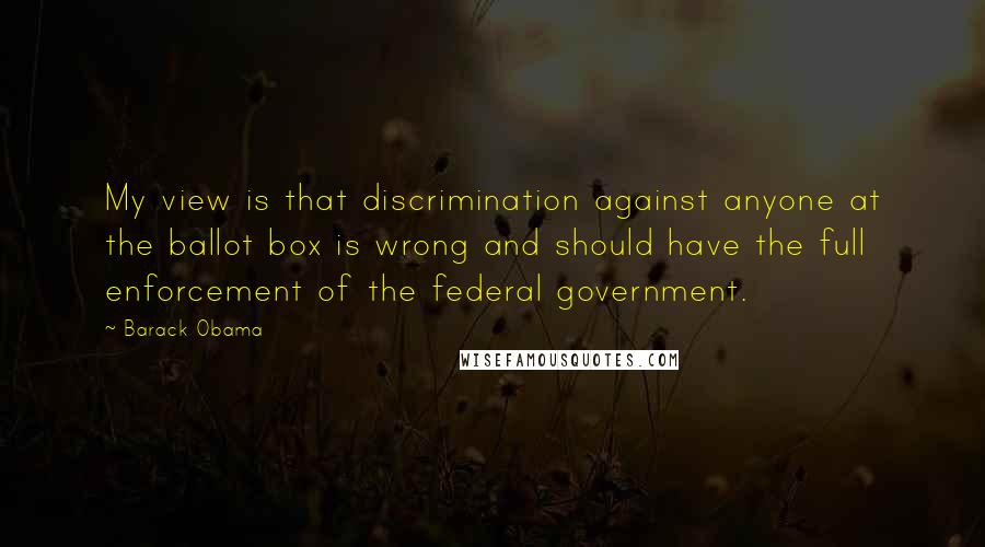 Barack Obama Quotes: My view is that discrimination against anyone at the ballot box is wrong and should have the full enforcement of the federal government.