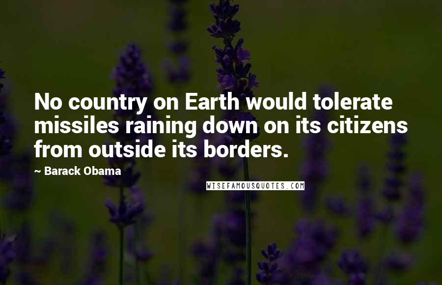 Barack Obama Quotes: No country on Earth would tolerate missiles raining down on its citizens from outside its borders.