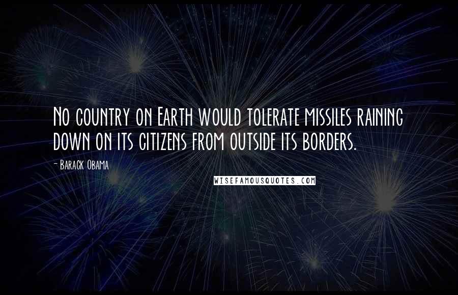 Barack Obama Quotes: No country on Earth would tolerate missiles raining down on its citizens from outside its borders.