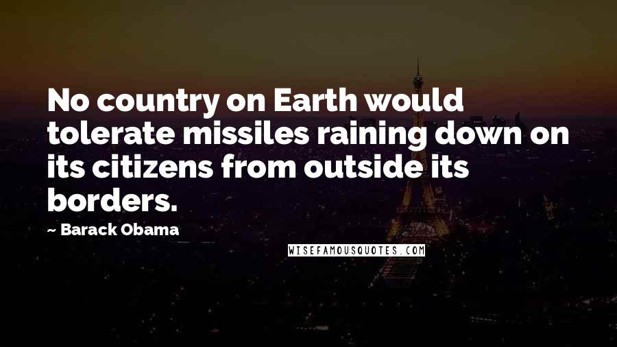 Barack Obama Quotes: No country on Earth would tolerate missiles raining down on its citizens from outside its borders.