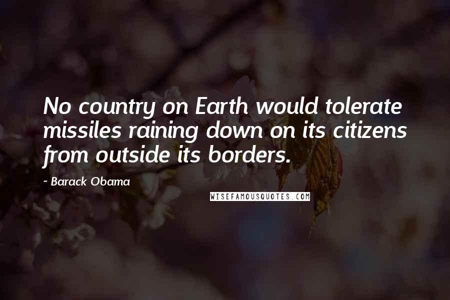 Barack Obama Quotes: No country on Earth would tolerate missiles raining down on its citizens from outside its borders.
