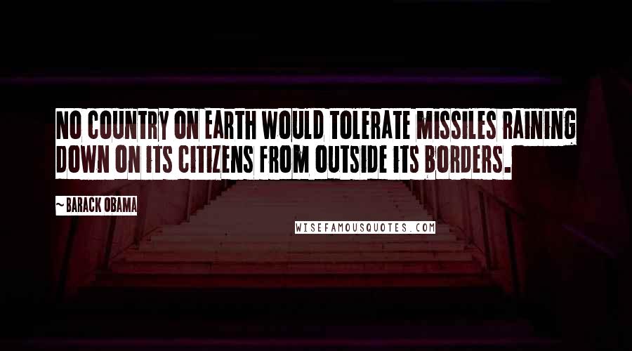 Barack Obama Quotes: No country on Earth would tolerate missiles raining down on its citizens from outside its borders.