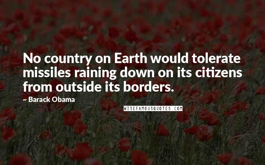 Barack Obama Quotes: No country on Earth would tolerate missiles raining down on its citizens from outside its borders.