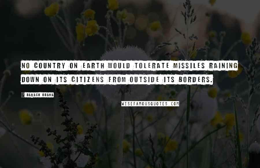 Barack Obama Quotes: No country on Earth would tolerate missiles raining down on its citizens from outside its borders.