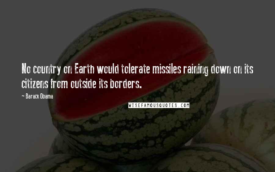 Barack Obama Quotes: No country on Earth would tolerate missiles raining down on its citizens from outside its borders.