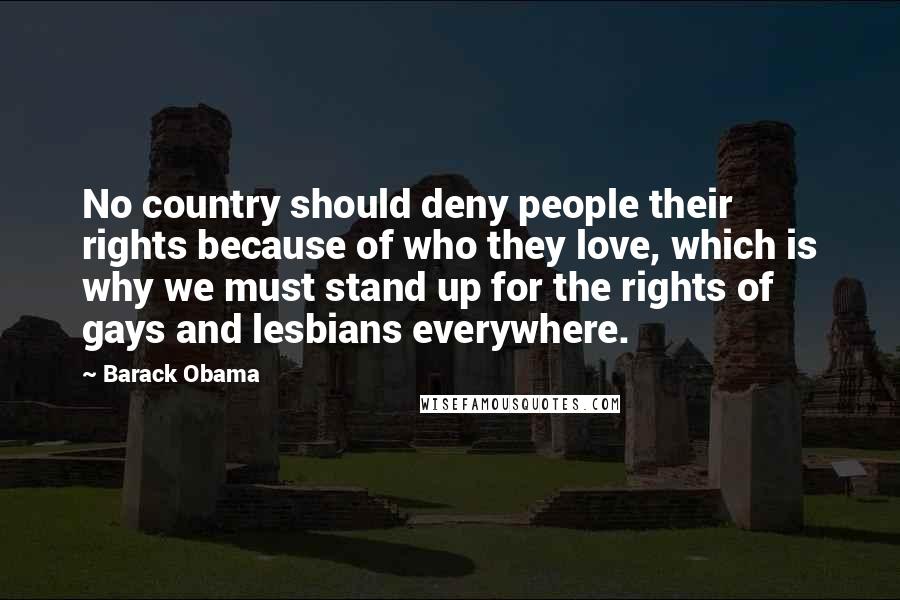 Barack Obama Quotes: No country should deny people their rights because of who they love, which is why we must stand up for the rights of gays and lesbians everywhere.