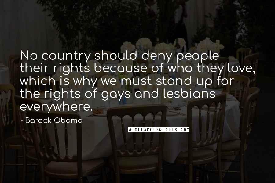 Barack Obama Quotes: No country should deny people their rights because of who they love, which is why we must stand up for the rights of gays and lesbians everywhere.