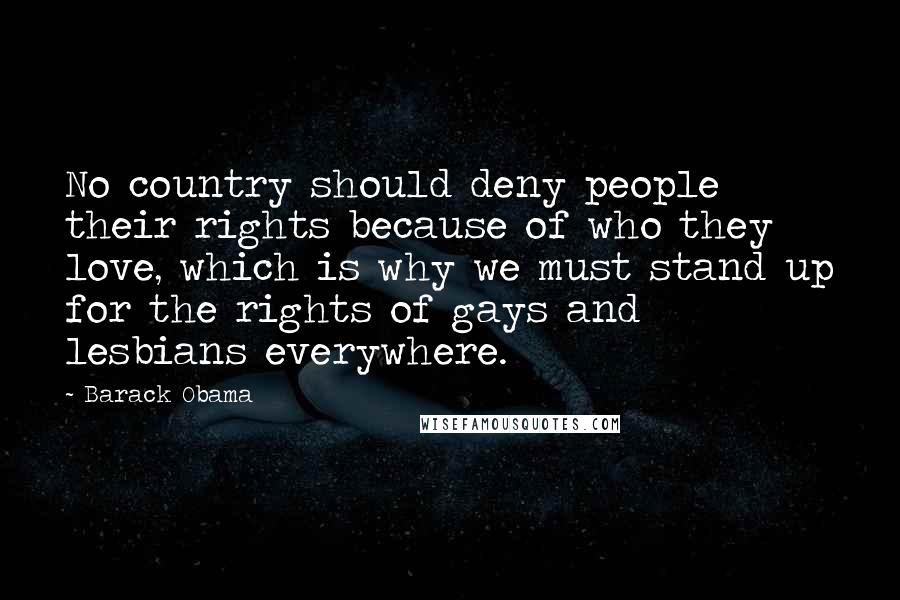 Barack Obama Quotes: No country should deny people their rights because of who they love, which is why we must stand up for the rights of gays and lesbians everywhere.