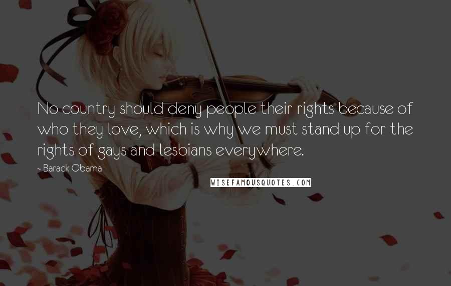 Barack Obama Quotes: No country should deny people their rights because of who they love, which is why we must stand up for the rights of gays and lesbians everywhere.