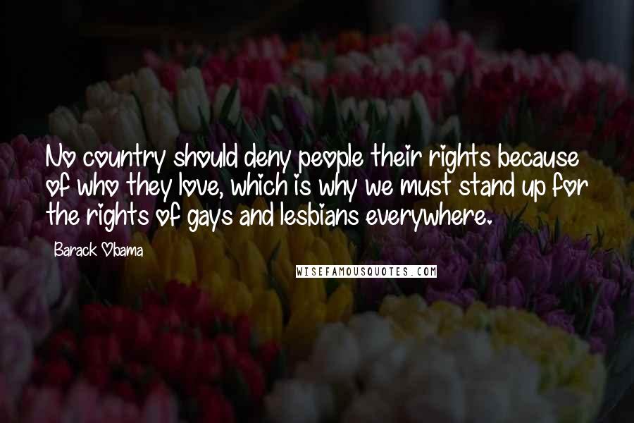 Barack Obama Quotes: No country should deny people their rights because of who they love, which is why we must stand up for the rights of gays and lesbians everywhere.