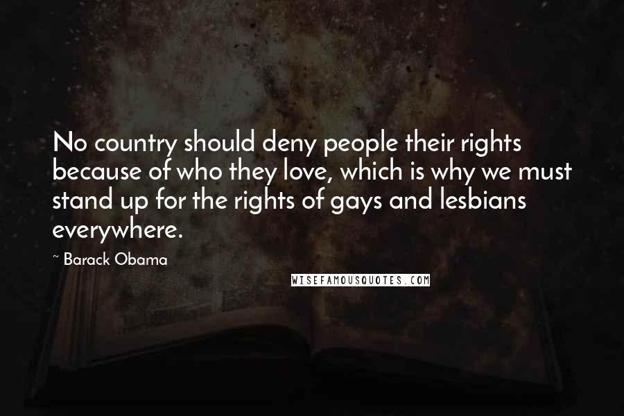 Barack Obama Quotes: No country should deny people their rights because of who they love, which is why we must stand up for the rights of gays and lesbians everywhere.