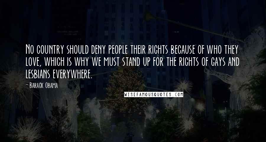 Barack Obama Quotes: No country should deny people their rights because of who they love, which is why we must stand up for the rights of gays and lesbians everywhere.