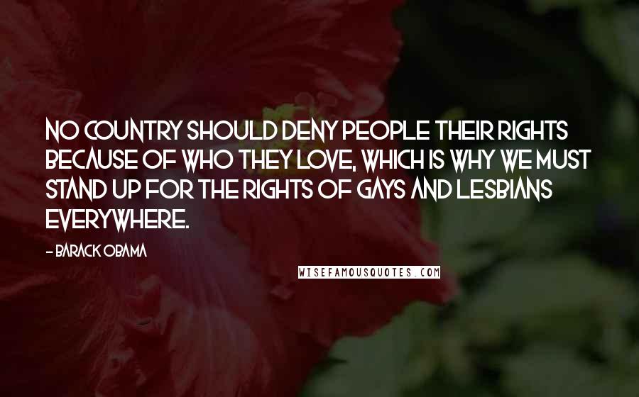 Barack Obama Quotes: No country should deny people their rights because of who they love, which is why we must stand up for the rights of gays and lesbians everywhere.