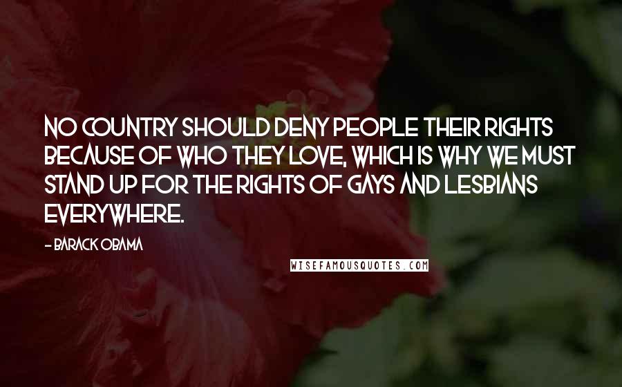 Barack Obama Quotes: No country should deny people their rights because of who they love, which is why we must stand up for the rights of gays and lesbians everywhere.