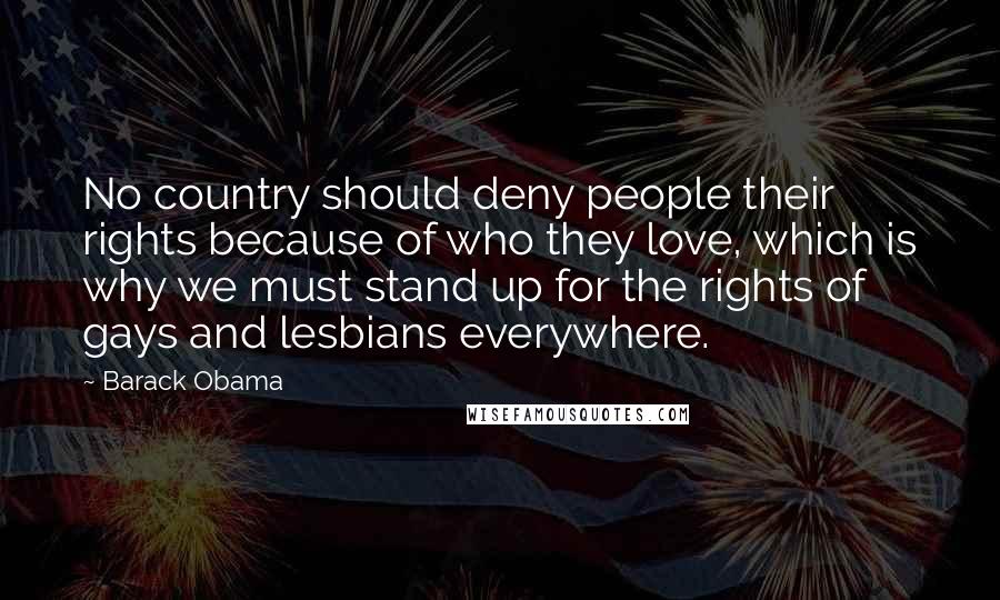 Barack Obama Quotes: No country should deny people their rights because of who they love, which is why we must stand up for the rights of gays and lesbians everywhere.