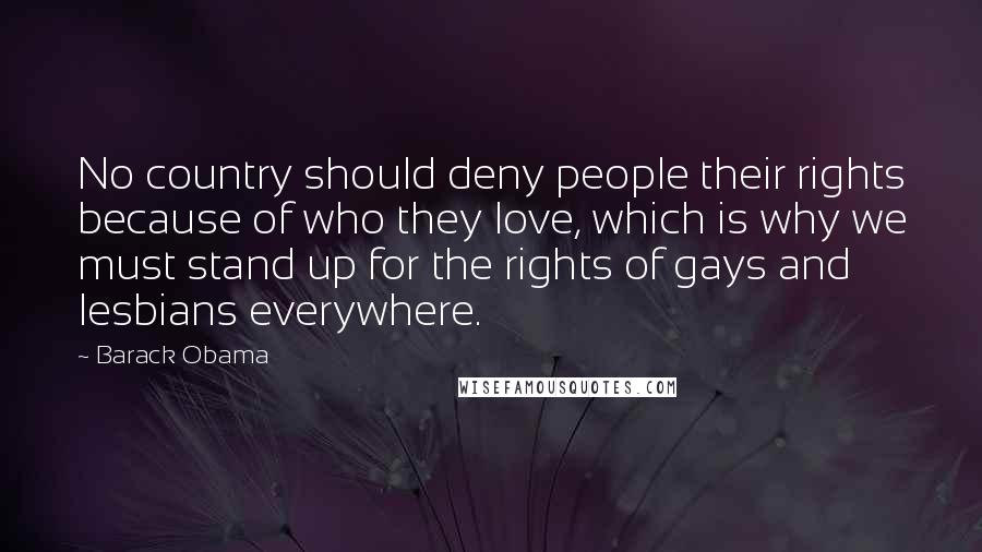 Barack Obama Quotes: No country should deny people their rights because of who they love, which is why we must stand up for the rights of gays and lesbians everywhere.