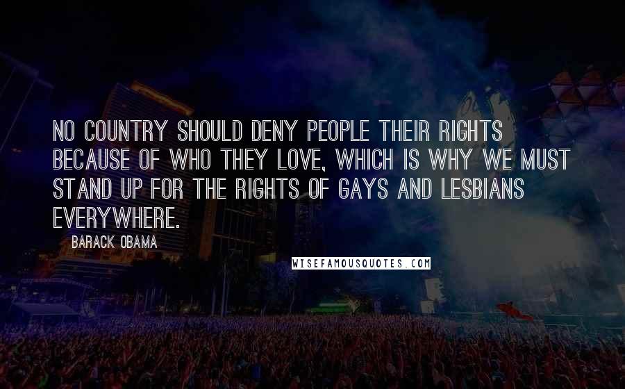 Barack Obama Quotes: No country should deny people their rights because of who they love, which is why we must stand up for the rights of gays and lesbians everywhere.