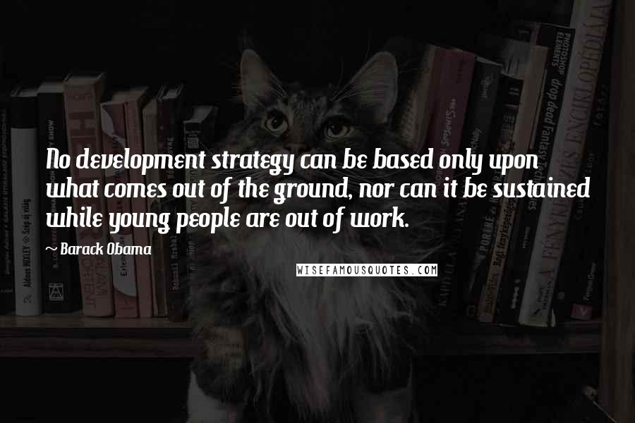 Barack Obama Quotes: No development strategy can be based only upon what comes out of the ground, nor can it be sustained while young people are out of work.