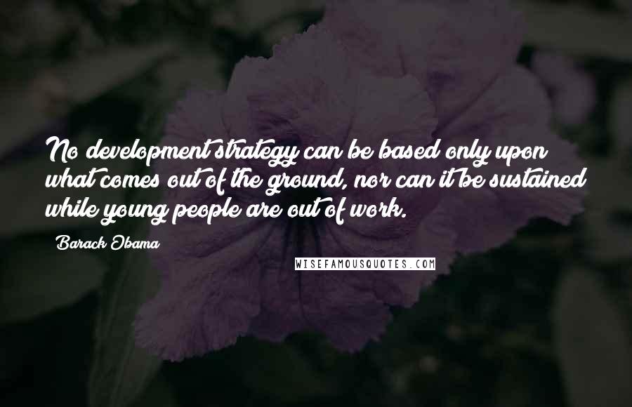Barack Obama Quotes: No development strategy can be based only upon what comes out of the ground, nor can it be sustained while young people are out of work.