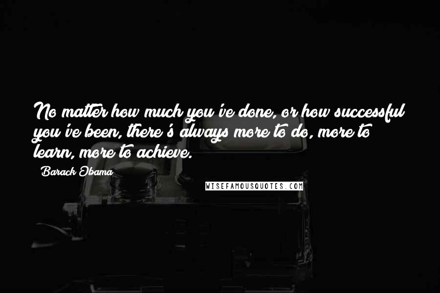Barack Obama Quotes: No matter how much you've done, or how successful you've been, there's always more to do, more to learn, more to achieve.