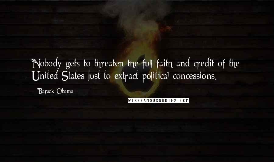 Barack Obama Quotes: Nobody gets to threaten the full faith and credit of the United States just to extract political concessions.