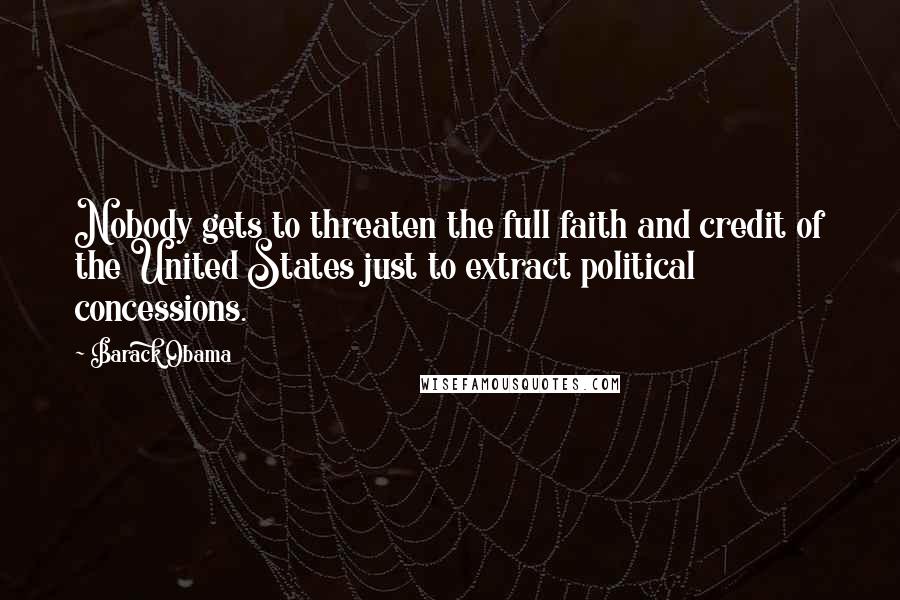 Barack Obama Quotes: Nobody gets to threaten the full faith and credit of the United States just to extract political concessions.