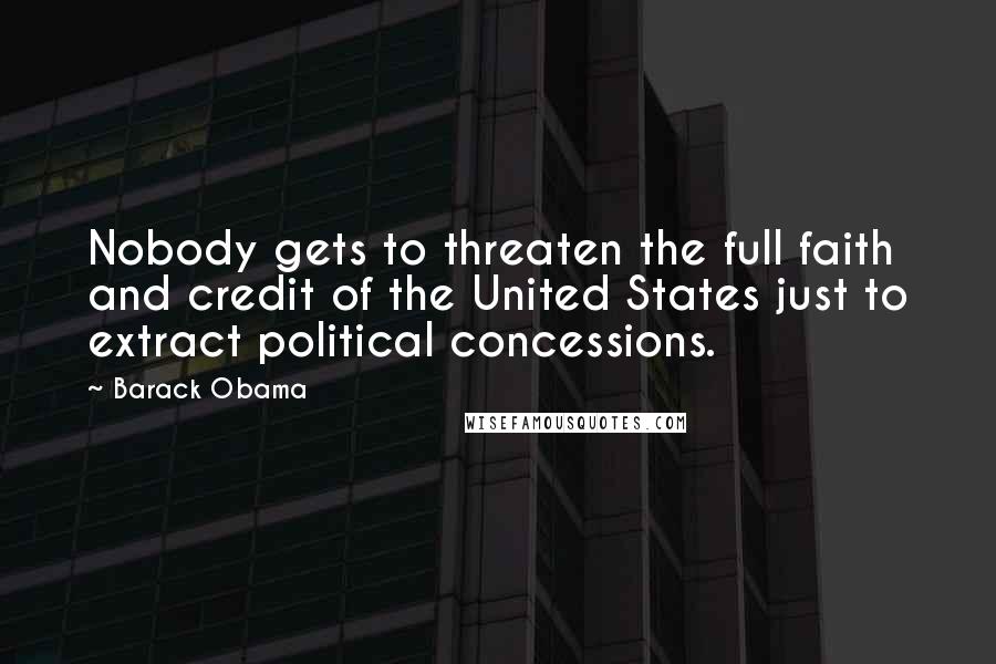 Barack Obama Quotes: Nobody gets to threaten the full faith and credit of the United States just to extract political concessions.