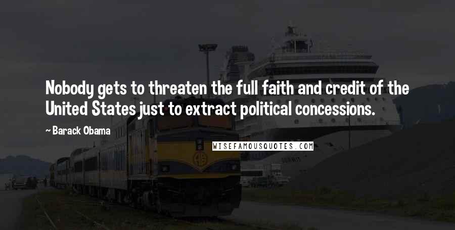 Barack Obama Quotes: Nobody gets to threaten the full faith and credit of the United States just to extract political concessions.