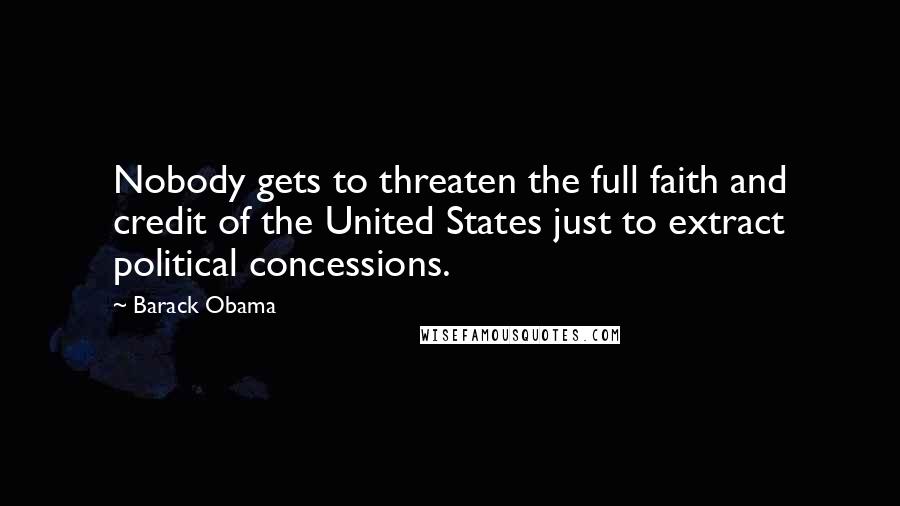 Barack Obama Quotes: Nobody gets to threaten the full faith and credit of the United States just to extract political concessions.