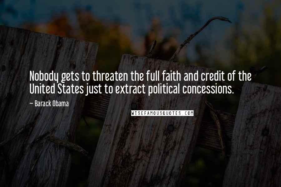 Barack Obama Quotes: Nobody gets to threaten the full faith and credit of the United States just to extract political concessions.